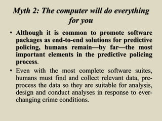 Myth 2: The computer will do everything
for you
• Although it is common to promote software
packages as end-to-end solutions for predictive
policing, humans remain—by far—the most
important elements in the predictive policing
process.
• Even with the most complete software suites,
humans must find and collect relevant data, pre-
process the data so they are suitable for analysis,
design and conduct analyses in response to ever-
changing crime conditions.
 