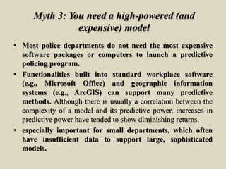 Myth 3: You need a high-powered (and
expensive) model
• Most police departments do not need the most expensive
software packages or computers to launch a predictive
policing program.
• Functionalities built into standard workplace software
(e.g., Microsoft Office) and geographic information
systems (e.g., ArcGIS) can support many predictive
methods. Although there is usually a correlation between the
complexity of a model and its predictive power, increases in
predictive power have tended to show diminishing returns.
• especially important for small departments, which often
have insufficient data to support large, sophisticated
models.
 