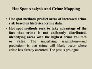 Hot Spot Analysis and Crime Mapping
• Hot spot methods predict areas of increased crime
risk based on historical crime data.
• Hot spot methods seek to take advantage of the
fact that crime is not uniformly distributed,
identifying areas with the highest crime volumes
or rates. The underlying assumption—and
prediction—is that crime will likely occur where
crime has already occurred: The past is prologue
 