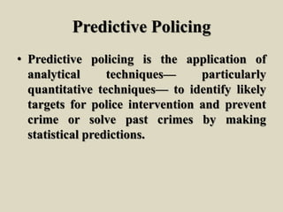 Predictive Policing
• Predictive policing is the application of
analytical techniques— particularly
quantitative techniques— to identify likely
targets for police intervention and prevent
crime or solve past crimes by making
statistical predictions.
 