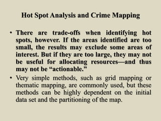 Hot Spot Analysis and Crime Mapping
• There are trade-offs when identifying hot
spots, however. If the areas identified are too
small, the results may exclude some areas of
interest. But if they are too large, they may not
be useful for allocating resources—and thus
may not be “actionable.”
• Very simple methods, such as grid mapping or
thematic mapping, are commonly used, but these
methods can be highly dependent on the initial
data set and the partitioning of the map.
 