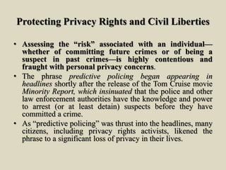 Protecting Privacy Rights and Civil Liberties
• Assessing the “risk” associated with an individual—
whether of committing future crimes or of being a
suspect in past crimes—is highly contentious and
fraught with personal privacy concerns.
• The phrase predictive policing began appearing in
headlines shortly after the release of the Tom Cruise movie
Minority Report, which insinuated that the police and other
law enforcement authorities have the knowledge and power
to arrest (or at least detain) suspects before they have
committed a crime.
• As “predictive policing” was thrust into the headlines, many
citizens, including privacy rights activists, likened the
phrase to a significant loss of privacy in their lives.
 