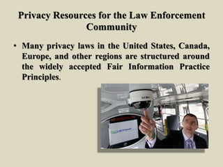 Privacy Resources for the Law Enforcement
Community
• Many privacy laws in the United States, Canada,
Europe, and other regions are structured around
the widely accepted Fair Information Practice
Principles.
 
