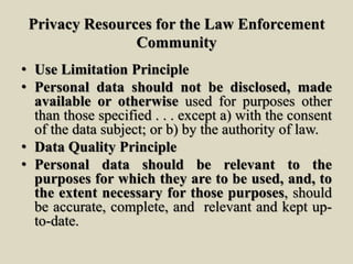 Privacy Resources for the Law Enforcement
Community
• Use Limitation Principle
• Personal data should not be disclosed, made
available or otherwise used for purposes other
than those specified . . . except a) with the consent
of the data subject; or b) by the authority of law.
• Data Quality Principle
• Personal data should be relevant to the
purposes for which they are to be used, and, to
the extent necessary for those purposes, should
be accurate, complete, and relevant and kept up-
to-date.
 