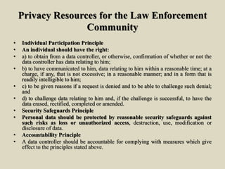 Privacy Resources for the Law Enforcement
Community
• Individual Participation Principle
• An individual should have the right:
• a) to obtain from a data controller, or otherwise, confirmation of whether or not the
data controller has data relating to him;
• b) to have communicated to him, data relating to him within a reasonable time; at a
charge, if any, that is not excessive; in a reasonable manner; and in a form that is
readily intelligible to him;
• c) to be given reasons if a request is denied and to be able to challenge such denial;
and
• d) to challenge data relating to him and, if the challenge is successful, to have the
data erased, rectified, completed or amended.
• Security Safeguards Principle
• Personal data should be protected by reasonable security safeguards against
such risks as loss or unauthorized access, destruction, use, modification or
disclosure of data.
• Accountability Principle
• A data controller should be accountable for complying with measures which give
effect to the principles stated above.
 