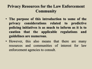 Privacy Resources for the Law Enforcement
Community
• The purpose of this introduction to some of the
privacy considerations related to predictive
policing initiatives is as much to inform as it is to
caution that the applicable regulations and
guidelines are numerous.
• However, this also means that there are many
resources and communities of interest for law
enforcement agencies to consult.
 