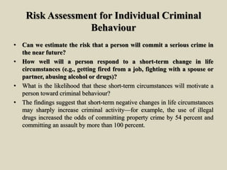 Risk Assessment for Individual Criminal
Behaviour
• Can we estimate the risk that a person will commit a serious crime in
the near future?
• How well will a person respond to a short-term change in life
circumstances (e.g., getting fired from a job, fighting with a spouse or
partner, abusing alcohol or drugs)?
• What is the likelihood that these short-term circumstances will motivate a
person toward criminal behaviour?
• The findings suggest that short-term negative changes in life circumstances
may sharply increase criminal activity—for example, the use of illegal
drugs increased the odds of committing property crime by 54 percent and
committing an assault by more than 100 percent.
 