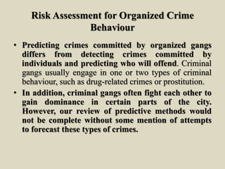 Risk Assessment for Organized Crime
Behaviour
• Predicting crimes committed by organized gangs
differs from detecting crimes committed by
individuals and predicting who will offend. Criminal
gangs usually engage in one or two types of criminal
behaviour, such as drug-related crimes or prostitution.
• In addition, criminal gangs often fight each other to
gain dominance in certain parts of the city.
However, our review of predictive methods would
not be complete without some mention of attempts
to forecast these types of crimes.
 