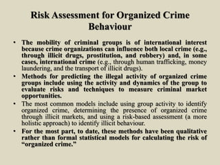 Risk Assessment for Organized Crime
Behaviour
• The mobility of criminal groups is of international interest
because crime organizations can influence both local crime (e.g.,
through illicit drugs, prostitution, and robbery) and, in some
cases, international crime (e.g., through human trafficking, money
laundering, and the transport of illicit drugs).
• Methods for predicting the illegal activity of organized crime
groups include using the activity and dynamics of the group to
evaluate risks and techniques to measure criminal market
opportunities.
• The most common models include using group activity to identify
organized crime, determining the presence of organized crime
through illicit markets, and using a risk-based assessment (a more
holistic approach) to identify illicit behaviour.
• For the most part, to date, these methods have been qualitative
rather than formal statistical models for calculating the risk of
“organized crime.”
 
