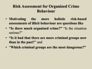 Risk Assessment for Organized Crime
Behaviour
• Motivating the more holistic risk-based
assessments of illicit behaviour are questions like
• “Is there much organized crime?” “Is the situation
serious?”
• “Is it bad that there are more criminal groups now
than in the past?” and
• “Which criminal groups are the most dangerous?”
 