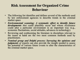 Risk Assessment for Organized Crime
Behaviour
• The following list identifies and defines several of the methods used
by law enforcement agencies to describe trends in the criminal
market space
• Environmental scanning: A systematic effort to identify future
developments that could plausibly occur and whose occurrence
could alter a particular environment in an important way (e.g.,
economic fluctuations, social attitudes, advances in technology).
• Reviewing and synthesizing the literature in disciplines relevant to
the issues at hand are the two most common methods used by
practitioners.
• Nominal group and Delphi process: Surveying the opinions and
judgments of experts can also provide the insight needed to assess
the potential of various future events to alter the characteristics of
the criminal market space.
 