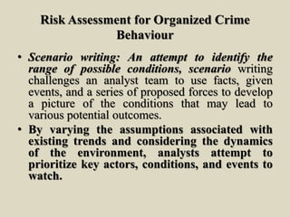 Risk Assessment for Organized Crime
Behaviour
• Scenario writing: An attempt to identify the
range of possible conditions, scenario writing
challenges an analyst team to use facts, given
events, and a series of proposed forces to develop
a picture of the conditions that may lead to
various potential outcomes.
• By varying the assumptions associated with
existing trends and considering the dynamics
of the environment, analysts attempt to
prioritize key actors, conditions, and events to
watch.
 