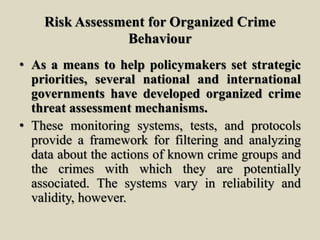 Risk Assessment for Organized Crime
Behaviour
• As a means to help policymakers set strategic
priorities, several national and international
governments have developed organized crime
threat assessment mechanisms.
• These monitoring systems, tests, and protocols
provide a framework for filtering and analyzing
data about the actions of known crime groups and
the crimes with which they are potentially
associated. The systems vary in reliability and
validity, however.
 