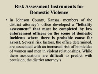 Risk Assessment Instruments for
Domestic Violence
• In Johnson County, Kansas, members of the
district attorney’s office developed a “lethality
assessment” that must be completed by law
enforcement officers on the scene of domestic
incidents where there is probable cause for
arrest. Several risk factors, the office determined,
are associated with an increased risk of homicides
of women and men in violent relationships. While
these associations are difficult to predict with
precision, the district attorney’s
 
