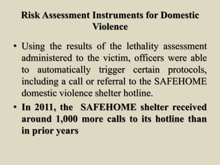 Risk Assessment Instruments for Domestic
Violence
• Using the results of the lethality assessment
administered to the victim, officers were able
to automatically trigger certain protocols,
including a call or referral to the SAFEHOME
domestic violence shelter hotline.
• In 2011, the SAFEHOME shelter received
around 1,000 more calls to its hotline than
in prior years
 