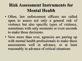 Risk Assessment Instruments for
Mental Health
• Often, law enforcement officers are called
upon to assess not only a general risk of
violence but also specific types of violence,
sometimes with only moments or even seconds
to make those decisions.
• Now more than ever, agencies are pairing up
with mental health professionals to make these
assessments well in advance, or at least
reasonably in advance of critical situations
 
