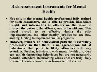 Risk Assessment Instruments for Mental
Health
• Not only is the mental health professional fully trained
for such encounters, she is able to provide immediate
insight and information to officers on the scene to
protect the patient, the officers, and other citizens. This
model proved to be effective during the pilot
implementation, and other nearby jurisdictions are now
seeking funding to implement similar programs.
• However, reliance on behavioural patterns is extremely
problematic in that there is no agreed-upon list of
behaviours that point to likely offenders with any
certainty. Further, individuals with mental health disorders
can exhibit threatening behaviours but are not necessarily
potential offenders. Determining which ones are truly likely
to commit serious crimes is far from a settled science.
 