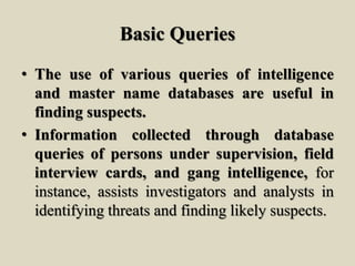 Basic Queries
• The use of various queries of intelligence
and master name databases are useful in
finding suspects.
• Information collected through database
queries of persons under supervision, field
interview cards, and gang intelligence, for
instance, assists investigators and analysts in
identifying threats and finding likely suspects.
 