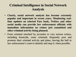 Criminal Intelligence in Social Network
Analysis
• Clearly, social network analysis has become extremely
popular and important in recent years. Monitoring real-
time updates on selected Face book, Twitter, and other
social media can provide law enforcement officials with
immediate information on crimes just committed and
other criminal activity being planned.
• From criminal mischief by juveniles to very serious crimes,
including homicide, some criminals frequently post and
promote their criminal activity and plans, leaving the ball in
law enforcement’s court to identify and stop it, when possible.
 