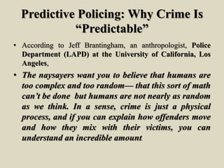 Predictive Policing: Why Crime Is
“Predictable”
• According to Jeff Brantingham, an anthropologist, Police
Department (LAPD) at the University of California, Los
Angeles,
• The naysayers want you to believe that humans are
too complex and too random— that this sort of math
can’t be done but humans are not nearly as random
as we think. In a sense, crime is just a physical
process, and if you can explain how offenders move
and how they mix with their victims, you can
understand an incredible amount.
 
