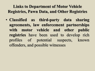 Links to Department of Motor Vehicle
Registries, Pawn Data, and Other Registries
• Classified as third-party data sharing
agreements, law enforcement partnerships
with motor vehicle and other public
registries have been used to develop rich
profiles of potential suspects, known
offenders, and possible witnesses
 