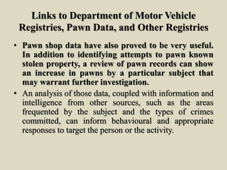 Links to Department of Motor Vehicle
Registries, Pawn Data, and Other Registries
• Pawn shop data have also proved to be very useful.
In addition to identifying attempts to pawn known
stolen property, a review of pawn records can show
an increase in pawns by a particular subject that
may warrant further investigation.
• An analysis of those data, coupled with information and
intelligence from other sources, such as the areas
frequented by the subject and the types of crimes
committed, can inform behavioural and appropriate
responses to target the person or the activity.
 