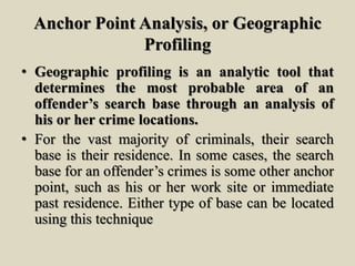 Anchor Point Analysis, or Geographic
Profiling
• Geographic profiling is an analytic tool that
determines the most probable area of an
offender’s search base through an analysis of
his or her crime locations.
• For the vast majority of criminals, their search
base is their residence. In some cases, the search
base for an offender’s crimes is some other anchor
point, such as his or her work site or immediate
past residence. Either type of base can be located
using this technique
 