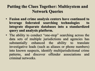 Putting the Clues Together: Multisystem and
Network Queries
• Fusion and crime analysis centers have continued to
leverage federated searching technologies to
integrate disparate databases into a standardized
query and analysis platform.
• The ability to conduct “one-stop” searching across the
data sets of multiple jurisdictions and agencies has
substantially enhanced the ability to translate
investigative leads (such as aliases or phone numbers)
into known suspects, identify multijurisdictional crime
patterns, and discover offender associations and
criminal networks.
 