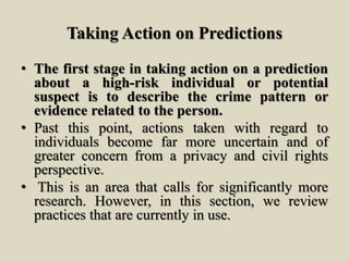 Taking Action on Predictions
• The first stage in taking action on a prediction
about a high-risk individual or potential
suspect is to describe the crime pattern or
evidence related to the person.
• Past this point, actions taken with regard to
individuals become far more uncertain and of
greater concern from a privacy and civil rights
perspective.
• This is an area that calls for significantly more
research. However, in this section, we review
practices that are currently in use.
 