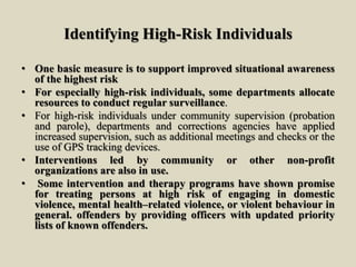 Identifying High-Risk Individuals
• One basic measure is to support improved situational awareness
of the highest risk
• For especially high-risk individuals, some departments allocate
resources to conduct regular surveillance.
• For high-risk individuals under community supervision (probation
and parole), departments and corrections agencies have applied
increased supervision, such as additional meetings and checks or the
use of GPS tracking devices.
• Interventions led by community or other non-profit
organizations are also in use.
• Some intervention and therapy programs have shown promise
for treating persons at high risk of engaging in domestic
violence, mental health–related violence, or violent behaviour in
general. offenders by providing officers with updated priority
lists of known offenders.
 