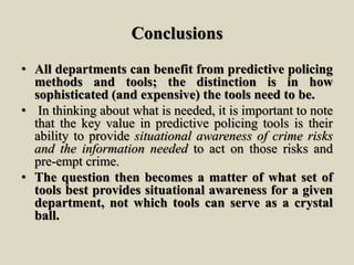Conclusions
• All departments can benefit from predictive policing
methods and tools; the distinction is in how
sophisticated (and expensive) the tools need to be.
• In thinking about what is needed, it is important to note
that the key value in predictive policing tools is their
ability to provide situational awareness of crime risks
and the information needed to act on those risks and
pre-empt crime.
• The question then becomes a matter of what set of
tools best provides situational awareness for a given
department, not which tools can serve as a crystal
ball.
 