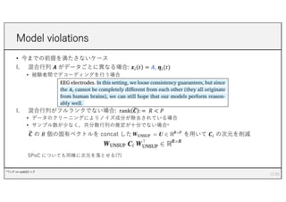 Model violations
• 今までの前提を満たさないケース
I. 混合⾏列 𝑨 がデータごとに異なる場合: 𝒙/ 𝑡 = 𝑨/ 𝜼/(𝑡)
• 被験者間でデコーディングを⾏う場合
I. 混合⾏列がフルランクでない場合: rank 7
𝑪 : = 𝑅 < 𝑃
• データのクリーニングによりノイズ成分が除去されている場合
• サンプル数が少なく，共分散⾏列の推定が⼗分でない場合*
7
𝑪 の 𝑅 個の固有ベクトルを concat した を⽤いて 𝑪/ の次元を削減
SPoC についても同様に次元を落とせる(?)
12
*T< 𝑃 ⟹ rank 𝑪 < 𝑃
 