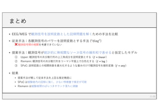 まとめ
• EEG/MEG で観測信号を説明変数とした回帰問題を解くための⼿法を⽐較
• 従来⼿法：各観測信号のパワーを説明変数とする⼿法 (“diag”)
❌ 観測信号間の相関を考慮できていない
• 提案⼿法：観測信号が統計的に無相関なソース信号の線形和で表せると仮定したモデル
① Upper: 観測信号の共分散⾏列の上三⾓成分を説明変数とする（𝑓 = 𝑙𝑖𝑛𝑒𝑎𝑟）
② Riemann: 観測信号の共分散⾏列をリーマン平⾯上で⽩⾊化する（𝑓 = log ）
③ SPoC: 説明変数との相関係数を最⼤化するような重み付けで観測信号を線形変換（𝑓 = 𝑎𝑛𝑦）
• 結果
• 提案⼿法が概して従来⼿法を上回る推定精度に
• SPoC は被験者内の回帰に強く，少ない特徴量で推定が可能
• Riemann は被験者間のばらつきやランク落ちに頑健
21
 