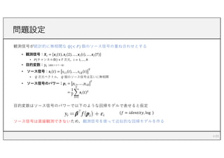 観測信号が統計的に無相関な 𝑄(< 𝑃) 個のソース信号の重ね合わせとする
• 観測信号：𝑿! = 𝒙! 1 , 𝒙! 2 , …, 𝒙! 𝑡 , …, 𝒙! 𝑇
• 𝑃 チャンネル数 × 𝑇 次元，𝑖 = 1, … , 𝑁
• ⽬的変数：𝑦!（連続スカラー値）
• ソース信号：𝒔! 𝑡 = 𝑠!,# 𝑡 , …, 𝑠!,$ 𝑡
%
• 𝑄 次元ベクトル， 𝑄 個のソース信号は互いに無相関
• ソース信号のパワー：𝒑! = 𝑝!,#, …, 𝑝!,$
&
=
1
𝑇
2
!'#
&
𝒔! 𝑡 (
⽬的変数はソース信号のパワーで以下のような回帰モデルで表せると仮定
(𝑓 = 𝑖𝑑𝑒𝑛𝑡𝑖𝑡𝑦, log )
ソース信号は直接観測できないため，観測信号を使って近似的な回帰モデルを作る
問題設定
4
 