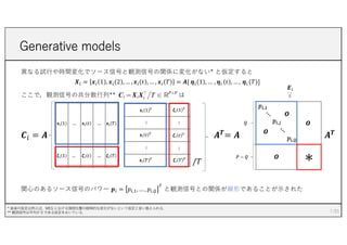 異なる試⾏や時間変化でソース信号と観測信号の関係に変化がない* と仮定すると
𝑿! = 𝒙! 1 , 𝒙! 2 , … , 𝒙! 𝑡 , … , 𝒙! 𝑇 = 𝑨[ 𝜼! 1 , … , 𝜼! 𝑡 , … , 𝜼! 𝑇 ]
ここで，観測信号の共分散⾏列** は
𝑪# = 𝑨 𝑨𝑻
= 𝑨 𝑨𝑻
関⼼のあるソース信号のパワー 𝒑! = 𝑝!,%, … , 𝑝!,&
'
と観測信号との関係が線形であることが⽰された
Generative models
7
* 後者の仮定は例えば，MEG における頭部位置の経時的な変化がないという仮定と⾔い換えられる．
** 観測信号は平均が 0 である仮定をおいている.
/𝑇
𝑬!
:=
 