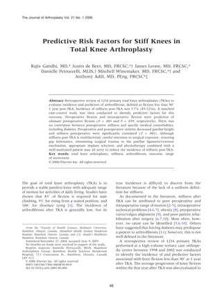 The Journal of Arthroplasty Vol. 21 No. 1 2006




               Predictive Risk Factors for Stiff Knees in
                       Total Knee Arthroplasty

      Rajiv Gandhi, MD,* Justin de Beer, MD, FRCSC,*y James Leone, MD, FRCSC,*
           Danielle Petruccelli, MLIS,y Mitchell Winemaker, MD, FRCSC,*y and
                            Anthony Adili, MD, PEng, FRCSC*z




                    Abstract: Retrospective review of 1216 primary total knee arthroplasties (TKAs) to
                    evaluate incidence and predictors of arthrofibrosis, defined as flexion less than 908
                    1 year post-TKA. Incidence of stiffness post-TKA was 3.7% (45/1216). A matched
                    case-control study was then conducted to identify predictive factors for this
                    outcome. Preoperative flexion and intraoperative flexion were predictive of
                    ultimate postoperative flexion ( P = .001 and P = .039, respectively). There was
                    no correlation between postoperative stiffness and specific medical comorbidities,
                    including diabetes. Preoperative and postoperative relative decreased patellar height
                    and stiffness postoperative were significantly correlated ( P = .001). Although
                    stiffness post-TKA is multifactorial, careful attention to surgical exposure, restoring
                    gap kinematics, minimizing surgical trauma to the patellar ligament/extensor
                    mechanism, appropriate implant selection, and physiotherapy combined with a
                    well-motivated patient may all serve to reduce the incidence of stiffness post-TKA.
                    Key words: total knee arthroplasty, stiffness, arthrofibrosis, outcome, range
                    of movement.
                    n 2006 Elsevier Inc. All rights reserved.




The goal of total knee arthroplasty (TKA) is to                           true incidence is difficult to discern from the
provide a stable painless knee with adequate range                        literature because of the lack of a uniform defini-
of motion for activities of daily living. Studies have                    tion for stiffness.
shown that 838 of flexion is required for stair                              As documented in the literature, stiffness after
climbing, 938 for rising from a seated position, and                      TKA can be attributed to poor preoperative and
1068 for shoelace tying [1]. The incidence of                             intraoperative range of motion [2-5], intraoperative
arthrofibrosis after TKA is generally low, but its                        technical problems [4,6,7], obesity [8], preoperative
                                                                          varus/valgus alignment [9], and poor patient reha-
                                                                          bilitation after surgery [6,7,10]. Most often, how-
                                                                          ever, no cause can be identified [5,6,10]. Others
  From the *Faculty of Health Sciences, McMaster University,              have suggested that having diabetes may predispose
Hamilton, Ontario, Canada; yHamilton Health Sciences Henderson            a patient to arthrofibrosis [11]; however, this is not
Hospital, Hamilton, Ontario, Canada, and z St. Joseph’s Healthcare
Hamilton, Hamilton, Ontario, Canada.                                      well defined in the literature.
  Submitted November 23, 2004; accepted June 9, 2005.                        A retrospective review of 1216 primary TKAs
  No benefits on funds were received in support of the study.             performed at a high-volume tertiary care orthope-
  Reprint requests: Danielle Petruccelli, MLIS, Hamilton
Arthroplasty Group, Hamilton Health Sciences Henderson                    dic center between 1998 and 2002 was conducted
Hospital, 711 Concession St., Hamilton, Ontario, Canada                   to identify the incidence of and predictive factors
L8V 1C3.                                                                  associated with knee flexion less than 908 at 1 year
  n 2006 Elsevier Inc. All rights reserved
  0883-5403/06/1906-0004$30.00/0                                          after TKA. The average progression of knee flexion
  doi:10.1016/j.arth.2005.06.004                                          within the first year after TKA was also evaluated to



                                                                     46
 