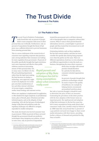 // 10
The Trust Divide
Business & The Public
T
he 2016 Trust & Predictive Technologies
study found that only 29 percent of people
believe most companies with access to their
personal data use it ethically. Furthermore, only 22
percent of respondents thought the threat of bad
press was a sufficient deterrent to prevent businesses
from misusing personal data.
This is a severe indictment of the current levels of
consumer trust regarding corporate data practices,
and a strong indication that consumers are looking
for more regulation from government. 78 percent of
the public specifically thought that legal restrictions
were more important and effective than public
relations concerns at preventing
misuse of their personal data. Yet,
in many cases, it is likely to be the
PR and marketing department
rather than the legal team making
the final decision on whether a
technology, once approved, ought
in fact to be deployed. It is in this
grey area that considerations of
law and ethics interact with those
of revenue targets, competition,
media, brand strategy and customer service.
Where new regulation is implemented, its application
is often hindered by legal complexity on jurisdictional
issues, place of breach, place of business and other
technical aspects, such as the ubiquity of cloud
computing3
. All in all, the fast pace of technological
change in Big Data and prediction make the
regulatory landscape very difficult to navigate,
especially for smaller enterprises.
The study also found a low level of consumer trust
in government. While 55 percent of those surveyed
thought the government should use predictive
technologies when designing new policies, at least
in some areas, only 26 percent of respondents
3	 Companies, digital transformation and information privacy: the next
steps, a 2016 report from The Economist Intelligence Unit http://
www.eiuperspectives.economist.com/sites/default/files/EIU_
Companiesdigitaltransformation_PDF_1.pdf
trusted the government not to sell their electoral
roll or demographic data to companies without their
consent. When it came to their private financial
information, however, a much higher 72 percent of
people said they trusted the Government not to sell
it on without consent.
Contrasting statistics such as these emphasise
the fact that context matters, and that one must
consider the specific data sharing being proposed
even when the parties are the same. There are
different expectations of privacy in every situation,
and different opportunities to miss the mark as a
business. Recognising the areas where consumer
desire does not align with current
practices should therefore
be a priority for data-driven,
consumer-oriented organisations
in future.
84 percent of people thought that
predictive technologies should
be used to improve the quality
of healthcare, for example by
helping doctors recommend
personalised nutrition plans.
But only 47 percent thought it should be used
to determine the price of their car insurance.
Contrasting the prevalence of the latter practice
with the slow adoption of the former raises an
important point: the rapid pursuit and adoption
of Big Data techniques in the last few years has
led to many assumptions being made about what
consumers really want. Another study by Pedraz et
al. (BMJ Qual Saf, 2015) found that 71 percent of
1,432 patients surveyed were happy to share social
media information with their doctor, providing
further evidence of demand and potential for Big
Data in health4
.
4	 Linking social media and medical record data: a study of adults presenting
to an academic, urban emergency department, Padrez et al, British Medi-
cal Journal Quality & Safety 2015
http://qualitysafety.bmj.com/content/early/2015/10/09/bm-
jqs-2015-004489.abstract
2.1 The Public’s View
Rapid pursuit and
adoption of Big Data
techniques has led to
many assumptions
about what consumers
really want
 
