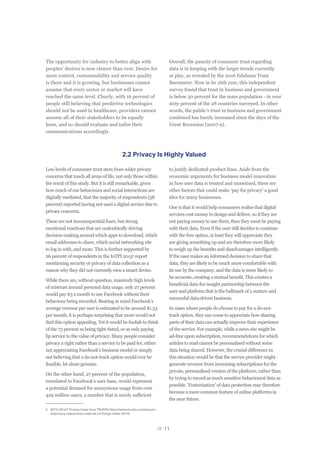 // 11
2.2 Privacy Is Highly Valued
Low levels of consumer trust stem from wider privacy
concerns that touch all areas of life, not only those within
the remit of this study. But it is still remarkable, given
how much of our behaviours and social interactions are
digitally mediated, that the majority of respondents (58
percent) reported having not used a digital service due to
privacy concerns.
These are not inconsequential fears, but strong
emotional reactions that are undoubtedly driving
decision-making around which apps to download, which
email addresses to share, which social networking site
to log in with, and more. This is further supported by
26 percent of respondents in the IoTPI 20155
report
mentioning security or privacy of data collection as a
reason why they did not currently own a smart device.
While there are, without question, massively high levels
of mistrust around personal data usage, only 27 percent
would pay $3 a month to use Facebook without their
behaviour being recorded. Bearing in mind Facebook’s
average revenue per user is estimated to be around $1.33
per month, it is perhaps surprising that more would not
find this option appealing. Yet it would be foolish to think
of the 73 percent as being tight-fisted, or as only paying
lip service to the value of privacy. Many people consider
privacy a right rather than a service to be paid for, either
not appreciating Facebook’s business model or simply
not believing that a do-not-track option would ever be
feasible, let alone genuine.
On the other hand, 27 percent of the population,
translated to Facebook’s user base, would represent
a potential demand for anonymous usage from over
429 million users, a number that is surely sufficient
5	 2015 US IoT Privacy Index from TRUSTe https://www.truste.com/resourc-
es/privacy-research/us-internet-of-things-index-2015/
to justify dedicated product lines. Aside from the
economic arguments for business model innovation
in how user data is treated and monetised, there are
other factors that could make ‘pay for privacy’ a good
idea for many businesses.
One is that it would help consumers realise that digital
services cost money to design and deliver, so if they are
not paying money to use them, then they must be paying
with their data. Even if the user still decides to continue
with the free option, at least they will appreciate they
are giving something up and are therefore more likely
to weigh up the benefits and disadvantages intelligently.
If the user makes an informed decision to share that
data, they are likely to be much more comfortable with
its use by the company, and the data is more likely to
be accurate, creating a mutual benefit. This creates a
beneficial data-for-insight partnership between the
user and platform that is the hallmark of a mature and
successful data-driven business.
In cases where people do choose to pay for a do-not-
track option, they can come to appreciate how sharing
parts of their data can actually improve their experience
of the service. For example, while a news site might be
ad-free upon subscription, recommendations for which
articles to read cannot be personalised without some
data being shared. However, the crucial difference in
this situation would be that the service provider might
generate revenue from increasing subscriptions for the
private, personalised version of the platform, rather than
by trying to record as much sensitive behavioural data as
possible. ‘Featurisation’ of data protection may therefore
become a more common feature of online platforms in
the near future.
The opportunity for industry to better align with
peoples' desires is now clearer than ever. Desire for
more control, customisability and service quality
is there and it is growing, but businesses cannot
assume that every sector or market will have
reached the same level. Clearly, with 16 percent of
people still believing that predictive technologies
should not be used in healthcare, providers cannot
assume all of their stakeholders to be equally
keen, and so should evaluate and tailor their
communications accordingly.
Overall, the paucity of consumer trust regarding
data is in keeping with the larger trends currently
at play, as revealed by the 2016 Edelman Trust
Barometer. Now in its 16th year, this independent
survey found that trust in business and government
is below 50 percent for the mass population - in over
sixty percent of the 28 countries surveyed. In other
words, the public’s trust in business and government
combined has barely increased since the days of the
Great Recession (2007-9).
 