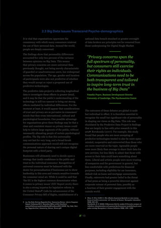 // 13
It is vital that organisations appreciate the
consistency with which many consumers mistrust
the use of their personal data. Around the world,
people are deeply concerned.
The findings show that personality differences
accounted for only two percent of the variance
between opinions on Big Data. This means
that privacy concerns are more universal than
previously thought, not being merely characteristic
of guarded or unadventurous users, but widespread
across the population. The age, gender and location
of participants were also not predictive of whether
they would accept or reject a proposed use of
predictive technologies.
The predictive data project is collecting longitudinal
data to investigate these effects in greater detail,
and it may be that the public’s understanding of the
technology is still too nascent to bring out strong
effects mediated by individual differences. For the
moment at least, it would appear that considerations
of trust and privacy are so pervasive in consumers’
minds that they cross international, cultural and
psychological boundaries. One possible advantage
for organisations given these findings may be that a
clear and consistent stance on privacy issues could
help to inform large segments of the public, without
necessarily alienating people of certain psychological
profiles. The flip side is that this universality
may not last for very long, and a broad brush
communications approach would still not recognise
the personal nature of sharing one’s unique digital
footprint with a third party.
Businesses will ultimately need to decide upon a
strategy that instils confidence in the public and
trust in the individual consumer. Recognition of
universal concerns must be balanced with the
desire for personalisation if businesses are to show
leadership in this area and remain sensitive towards
the consumer mind set. While it could be said that
‘the EU is the highest common denominator when
it comes to privacy issues’ (EIU Report 2016), there
is also a strong impetus for legislative reform in
the United States6
. Calls for advancement of the
Consumer Privacy Bill of Rights, establishment of a
6	 e.g. Big Data: Seizing Opportunities, Preserving Values. Interim Progress
Report. February 2015. Executive Office of the President.’
www.whitehouse.gov/sites/default/files/docs/20150204_Big_Data_Seiz-
ing_Opportunities_Preserving_Values_Memo.pdf
national data breach standard or greater oversight
of data brokers are principles not far removed from
those underpinning the Digital Single Market.
The outcomes of these debates are global in scale
but individual in effect. It is therefore essential to
recognise the small but significant role of personality
in shaping our views on Big Data. This role was
elucidated by the Predictive Data Project in findings
that are largely in line with prior research in this
area7
; Korukonda (2007). For example, this study
found that people who are more accepting of
predictive technologies tended to also be more open-
minded, cooperative and extroverted than those who
are more reserved on the topic. Agreeable people
were more likely than average to share their data for
new services, but less likely to admit that those with
access to their data could learn something about
them. Liberal and artistic people were more trusting
of companies and the government in general, but
less comfortable with predictions for financial
purposes, including eligibility for car insurance,
default risk on loans and mortgage assessments.
Finally, extroverts had greater belief in the threat
of bad press as being a powerful deterrent against
corporate misuse of personal data, possibly as
a function of their greater engagement with the
outside world.
7	 Zhou, T., & Lu, Y. (2011). The effects of personality traits on user accep-
tance of mobile commerce. Intl. Journal of Human–Computer Interaction,
27(6), 545-561.
Korukonda, A. R. (2007). Differences that do matter: A dialectic analysis of
individual characteristics and personality dimensions contributing to com-
puter anxiety. Computers in human behavior, 23(4), 1921-1942.
2.3 Big Data Issues Transcend Psycho-demographics
"Privacy concerns span the
full spectrum of personality,
but consumers still exercise
their rights as individuals.
Communications need to be
both transparent and tailored
to inspire long-term trust in
the business of Big Data"
Vesselin Popov, Business Development Director
University of Cambridge, The Psychometrics Centre
 