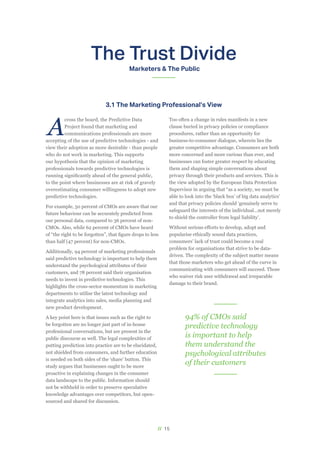 // 15
The Trust Divide
Marketers & The Public
A
cross the board, the Predictive Data
Project found that marketing and
communications professionals are more
accepting of the use of predictive technologies - and
view their adoption as more desirable - than people
who do not work in marketing. This supports
our hypothesis that the opinion of marketing
professionals towards predictive technologies is
running significantly ahead of the general public,
to the point where businesses are at risk of gravely
overestimating consumer willingness to adopt new
predictive technologies.
For example, 50 percent of CMOs are aware that our
future behaviour can be accurately predicted from
our personal data, compared to 36 percent of non-
CMOs. Also, while 62 percent of CMOs have heard
of “the right to be forgotten”, that figure drops to less
than half (47 percent) for non-CMOs.
Additionally, 94 percent of marketing professionals
said predictive technology is important to help them
understand the psychological attributes of their
customers, and 78 percent said their organisation
needs to invest in predictive technologies. This
highlights the cross-sector momentum in marketing
departments to utilise the latest technology and
integrate analytics into sales, media planning and
new product development.
A key point here is that issues such as the right to
be forgotten are no longer just part of in-house
professional conversations, but are present in the
public discourse as well. The legal complexities of
putting prediction into practice are to be elucidated,
not shielded from consumers, and further education
is needed on both sides of the ‘share’ button. This
study argues that businesses ought to be more
proactive in explaining changes in the consumer
data landscape to the public. Information should
not be withheld in order to preserve speculative
knowledge advantages over competitors, but open-
sourced and shared for discussion.
Too often a change in rules manifests in a new
clause buried in privacy policies or compliance
procedures, rather than an opportunity for
business-to-consumer dialogue, wherein lies the
greater competitive advantage. Consumers are both
more concerned and more curious than ever, and
businesses can foster greater respect by educating
them and shaping simple conversations about
privacy through their products and services. This is
the view adopted by the European Data Protection
Supervisor in arguing that “as a society, we must be
able to look into the ‘black box’ of big data analytics’
and that privacy policies should ‘genuinely serve to
safeguard the interests of the individual…not merely
to shield the controller from legal liability’.
Without serious efforts to develop, adopt and
popularise ethically sound data practices,
consumers’ lack of trust could become a real
problem for organisations that strive to be data-
driven. The complexity of the subject matter means
that those marketers who get ahead of the curve in
communicating with consumers will succeed. Those
who waiver risk user withdrawal and irreparable
damage to their brand.
3.1 The Marketing Professional’s View
94% of CMOs said
predictive technology
is important to help
them understand the
psychological attributes
of their customers
 