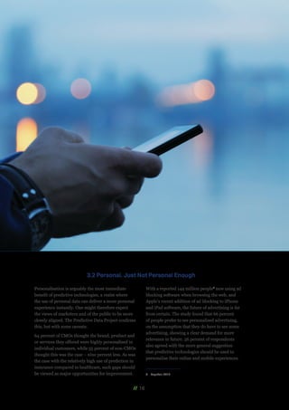 // 16
Personalisation is arguably the most immediate
benefit of predictive technologies, a realm where
the use of personal data can deliver a more personal
experience instantly. One might therefore expect
the views of marketers and of the public to be more
closely aligned. The Predictive Data Project confirms
this, but with some caveats.
64 percent of CMOs thought the brand, product and
or services they offered were highly personalised to
individual customers, while 55 percent of non-CMOs
thought this was the case – nine percent less. As was
the case with the relatively high use of prediction in
insurance compared to healthcare, such gaps should
be viewed as major opportunities for improvement.
With a reported 144 million people8
now using ad
blocking software when browsing the web, and
Apple’s recent addition of ad blocking to iPhone
and iPad software, the future of advertising is far
from certain. The study found that 66 percent
of people prefer to see personalised advertising,
on the assumption that they do have to see some
advertising, showing a clear demand for more
relevance in future. 56 percent of respondents
also agreed with the more general suggestion
that predictive technologies should be used to
personalise their online and mobile experiences.
8	 PageFair, 2014
3.2 Personal, Just Not Personal Enough
 