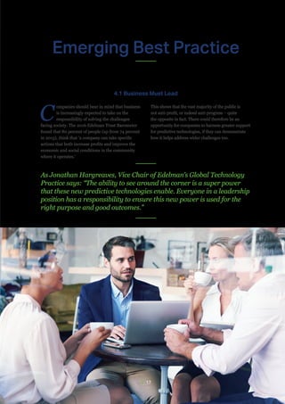 // 17
Emerging Best Practice
C
ompanies should bear in mind that business
is increasingly expected to take on the
responsibility of solving the challenges
facing society. The 2016 Edelman Trust Barometer
found that 80 percent of people (up from 74 percent
in 2015), think that ‘a company can take specific
actions that both increase profits and improve the
economic and social conditions in the community
where it operates.’
This shows that the vast majority of the public is
not anti-profit, or indeed anti-progress – quite
the opposite in fact. There could therefore be an
opportunity for companies to harness greater support
for predictive technologies, if they can demonstrate
how it helps address wider challenges too.
4.1 Business Must Lead
As Jonathan Hargreaves, Vice Chair of Edelman’s Global Technology
Practice says: “The ability to see around the corner is a super power
that these new predictive technologies enable. Everyone in a leadership
position has a responsibility to ensure this new power is used for the
right purpose and good outcomes.”
 