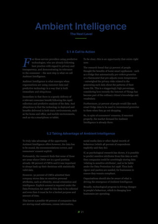 // 21
F
or those service providers using predictive
technologies, who are already following
best practice with regard to privacy and
transparency, and demonstrating its relevance
to the consumer – the next step is what we call
Ambient Intelligence.
Ambient Intelligence is what emerges when
organisations are using customer data and
predictive technology in a way that is both
immediate and ubiquitous.
Immediate in that there is a speedy delivery of
a relevant consumer benefit following the rapid
collection and predictive analysis of the data. And
ubiquitous in that the technology is deployed and
benefits delivered in both static environments, such
as the home and office, and mobile environments,
such as via a smartphone or tablet.
To be clear, this is an opportunity that exists right
now.
The research found that 52 percent of people
thought the benefits of home smart appliances - such
as a fridge that automatically pre-orders groceries
or a thermostat that pre-adjusts room temperature
- outweighed the privacy risks related to the
generating such data about the patterns of their
home life. This is a staggeringly high percentage,
considering how recently the Internet of Things has
become part of the ordinary citizen’s knowledge and
vocabulary.
Furthermore, 57 percent of people would like such
smart fridge data to be used to recommend groceries
to them when they go out shopping.
So, in spite of consumers’ concerns, if executed
properly, the market demand for Ambient
Intelligence is already there.
To truly take advantage of the opportunity
Ambient Intelligence offers however, the data has
to be sound, the recommendations correct, and
consumers’ consent explicit.
Fortunately, the research finds that some of these
are areas where CMOs are in a good position
already. 88 percent of CMOs said it was important
to always back up their decisions with statistically
valid data.
However, 32 percent of CMOs admitted their
company stores data on sensitive personal
attributes, such as ethnicity, sexual orientation and
intelligence. Explicit consent is required under the
Data Protection Act 1998 for this data to be collected
and even then it must be for a limited purpose and
amount of time.
This leaves a possible 68 percent of companies that
are storing email addresses, census information,
social media data or other digital records of
behaviour (which 48 percent of respondents
explicitly said they do).
If, as psychological research has shown, it is possible
to predict sensitive attributes from this data as well,
then companies could be unwittingly storing data
‘relating to sensitive attributes’, and so be liable
under the Data Protection Act 1998. Thus both
rigour and caution are needed, for businesses to
ensure they remain compliant.
Organisations should also be aware of what is
driving the emergence of Ambient Intelligence.
Broadly, technological progress is driving changes
in people’s behaviour, which is changing how
businesses are operating.
5.1 A Call to Action
5.2 Taking Advantage of Ambient Intelligence
Ambient Intelligence
The Next Level
 