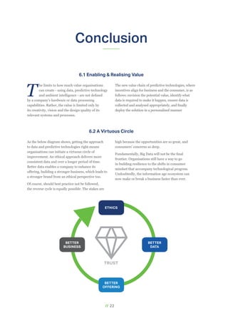 // 22
Conclusion
As the below diagram shows, getting the approach
to data and predictive technologies right means
organisations can initiate a virtuous circle of
improvement. An ethical approach delivers more
consistent data and over a longer period of time.
Better data enables a company to enhance its
offering, building a stronger business, which leads to
a stronger brand from an ethical perspective too.
Of course, should best practice not be followed,
the reverse cycle is equally possible. The stakes are
high because the opportunities are so great, and
consumers' concerns so deep.
Fundamentally, Big Data will not be the final
frontier. Organisations still have a way to go
in building resilience to the shifts in consumer
mindset that accompany technological progress.
Undoubtedly, the information age ecosystem can
now make or break a business faster than ever.
T
he limits to how much value organisations
can create - using data, predictive technology
and ambient intelligence - are not defined
by a company’s hardware or data processing
capabilities. Rather, the value is limited only by
its creativity, vision and the design quality of its
relevant systems and processes.
The new value chain of predictive technologies, where
incentives align for business and the consumer, is as
follows: envision the potential value, identify what
data is required to make it happen, ensure data is
collected and analysed appropriately, and finally
deploy the solution in a personalised manner
6.1 Enabling & Realising Value
6.2 A Virtuous Circle
ETHICS
BETTER
OFFERING
BETTER
DATA
BETTER
BUSINESS
TRUST
 