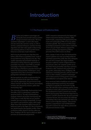 // 06
Introduction
B
ig data and predictive technologies are
among the most powerful tools for positive
change in business and society. The term
‘predictive technologies’ is used in this report,
and was used in the consumer survey, to refer to
services, analytical techniques, machine-learning
algorithms and other tools capable of discovering
and analysing patterns in data to predict future
behaviour on the basis of past behaviour.
Each of us are generating more data than ever
before, with at least 2.5 quintillion bytes’ worth of
human behaviour being digitised every day. This
rapidly expanding and searchable landscape of
information is being utilised by organisations in
practically every sector. From FitBit in wearable
technology or Samsung in Internet of Things
(IoT) devices, to Barclays in consumer finance and
indeed the UK Government. Furthermore, every
organisation from Uber to Homeland Security are
getting better and better at using it.
But how good are we really at understanding the
individuals behind all this data? Does control
rest with the organisation, the government or the
citizen? And how can Big Data become personalised,
inclusive and relevant for everyone, rather than
merely being ‘big’?
The University of Cambridge Psychometrics Centre
(hereafter UCPC) is attempting to tackle these
questions head on. Through multidisciplinary
academic research and product development, the
UCPC hopes to make Big Data not just machine-
readable, but more human-interpretable. Its team
has created a trait prediction engine called Apply
Magic Sauce that translates digital footprints of
behaviour (such as the Pages you Like on Facebook),
into detailed psycho-demographic profiles. These
predictions enable citizens to see how others see
them, bringing to life the ways in which our digital
personas are monitored and perceived.
UCPC’s research is underpinned by the largest and
richest social science database in history, called
myPersonality, comprising of the psychometric test
scores and social media profiles of over six million
volunteers globally. This resource provides a deep
psychological perspective on the audience attributes
of over 200,000 brands. Edelman supports this
research and brings the impressive predictive
potential of the UCPC's tools to its clients.
With a sample of only 10 Likes, the Psychometrics
Centre’s platform can more accurately predict an
individual’s personality profile than their colleagues.
Not only does it surpass 360 degree feedback,
but given a sufficient tranche of digital behaviour
(around 300 Likes), the computer models can in
fact better detect personality traits than a person’s
husband or wife1
. Combined with predictions of
age, gender, relationship status, intelligence, life
satisfaction, leadership potential, political views and
a host of other variables, predictive technologies
such as these promise to bring greater control and
personalisation to all aspects of the internet.
From travel and retail to healthcare and education,
building psychological sensitivity into machine
intelligence is arguably the next frontier for Big
Data. But with that comes a pressing need for service
providers to evolve with consumers at front of mind.
The Psychometrics Centre’s research was recently
cited by the European Data Protection Supervisor in
Opinion 7/20152
to illustrate that ‘the more powerful
computers become, the more acute is the challenge
[of deciding] what is fair and lawful and what is not
when it comes to big data analytics’. This exercise
requires a comprehensive and multidisciplinary
approach to balance the legal, ethical, commercial
and personal interests at stake.
1	www.pnas.org/content/112/4/1036.abstract
2	https://secure.edps.europa.eu/EDPSWEB/webdav/site/mySite/shared/
Documents/Consultation/Opinions/2015/15-11-19_Big_Data_EN.pdf
1.1 The Power of Predictive Data
 