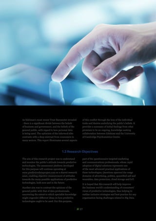 // 07
As Edelman’s most recent Trust Barometer revealed
- there is a significant divide between the beliefs
of business and government, and the beliefs of the
general public, with regard to how personal data
is being used. The optimism of the informed elite
contrasts with a deep mistrust from consumers in
many sectors. This report illuminates several aspects
of this conflict through the lens of the individual
traits and desires underlying the public’s beliefs. It
provides a summary of initial findings from what
promises to be an ongoing, knowledge-seeking
collaboration between Edelman and the University
of Cambridge Psychometrics Centre.
1.2 Research Objectives
The aim of this research project was to understand
and monitor the public’s attitude towards predictive
technologies. The assessment platform developed
for this purpose will continue operating at
www.predictivedataproject.com as a shared research
asset, enabling objective measurement of attitudes
towards the many possible applications of predictive
technologies, both now and in the future.
Another aim was to contrast the opinions of the
general public with that of data professionals,
uncovering the extent to which specialist knowledge
might engender different ideas on how predictive
technologies ought to be used. For this purpose,
part of the questionnaire targeted marketing
and communications professionals, whose rapid
adoption of digital solutions represents one
of the most advanced practical applications of
these technologies. Questions spanned the usage
domains of advertising, politics, quantified self and
wearables, data protection, cloud storage and IoT.
It is hoped that this research will help improve
the business world’s understanding of consumers’
views of predictive technologies, thus helping to
outline inclusive strategies and best practice for any
organisation facing challenges related to Big Data.
 