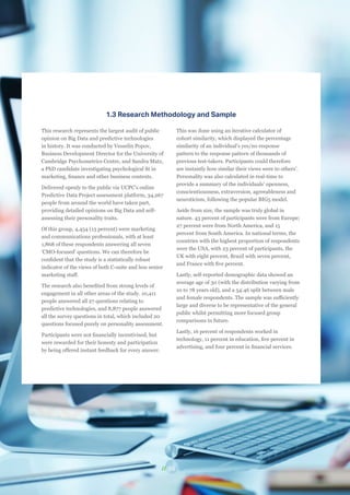 // 08
1.3 Research Methodology and Sample
This research represents the largest audit of public
opinion on Big Data and predictive technologies
in history. It was conducted by Vesselin Popov,
Business Development Director for the University of
Cambridge Psychometrics Centre, and Sandra Matz,
a PhD candidate investigating psychological fit in
marketing, finance and other business contexts.
Delivered openly to the public via UCPC’s online
Predictive Data Project assessment platform, 34,267
people from around the world have taken part,
providing detailed opinions on Big Data and self-
assessing their personality traits.
Of this group, 4,454 (13 percent) were marketing
and communications professionals, with at least
1,868 of these respondents answering all seven
'CMO-focused' questions. We can therefore be
confident that the study is a statistically robust
indicator of the views of both C-suite and less senior
marketing staff.
The research also benefited from strong levels of
engagement in all other areas of the study. 10,411
people answered all 27 questions relating to
predictive technologies, and 8,877 people answered
all the survey questions in total, which included 20
questions focused purely on personality assessment.
Participants were not financially incentivised, but
were rewarded for their honesty and participation
by being offered instant feedback for every answer.
This was done using an iterative calculator of
cohort similarity, which displayed the percentage
similarity of an individual’s yes/no response
pattern to the response pattern of thousands of
previous test-takers. Participants could therefore
see instantly how similar their views were to others’.
Personality was also calculated in real-time to
provide a summary of the individuals’ openness,
conscientiousness, extraversion, agreeableness and
neuroticism, following the popular BIG5 model.
Aside from size, the sample was truly global in
nature. 43 percent of participants were from Europe;
27 percent were from North America, and 15
percent from South America. In national terms, the
countries with the highest proportion of respondents
were the USA, with 23 percent of participants, the
UK with eight percent, Brazil with seven percent,
and France with five percent.
Lastly, self-reported demographic data showed an
average age of 30 (with the distribution varying from
10 to 78 years old), and a 54:46 split between male
and female respondents. The sample was sufficiently
large and diverse to be representative of the general
public whilst permitting more focused group
comparisons in future.
Lastly, 16 percent of respondents worked in
technology, 11 percent in education, five percent in
advertising, and four percent in financial services.
 
