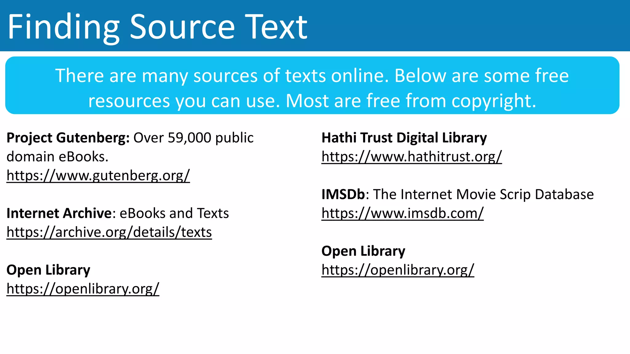 Finding Source Text
Project Gutenberg: Over 59,000 public
domain eBooks.
https://www.gutenberg.org/
Internet Archive: eBooks and Texts
https://archive.org/details/texts
Open Library
https://openlibrary.org/
There are many sources of texts online. Below are some free
resources you can use. Most are free from copyright.
Hathi Trust Digital Library
https://www.hathitrust.org/
IMSDb: The Internet Movie Scrip Database
https://www.imsdb.com/
Open Library
https://openlibrary.org/
 