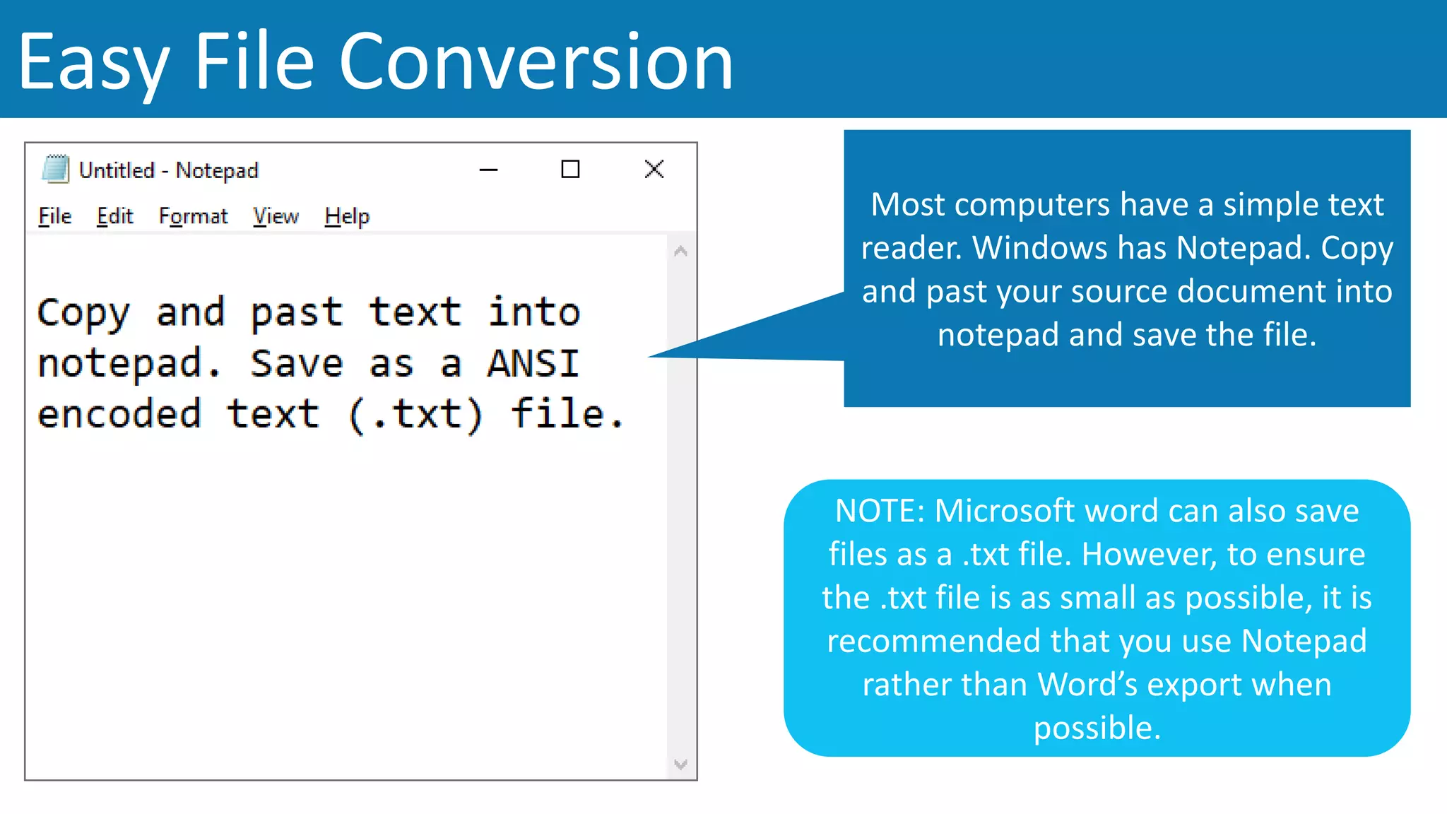 Easy File Conversion
Most computers have a simple text
reader. Windows has Notepad. Copy
and past your source document into
notepad and save the file.
NOTE: Microsoft word can also save
files as a .txt file. However, to ensure
the .txt file is as small as possible, it is
recommended that you use Notepad
rather than Word’s export when
possible.
 