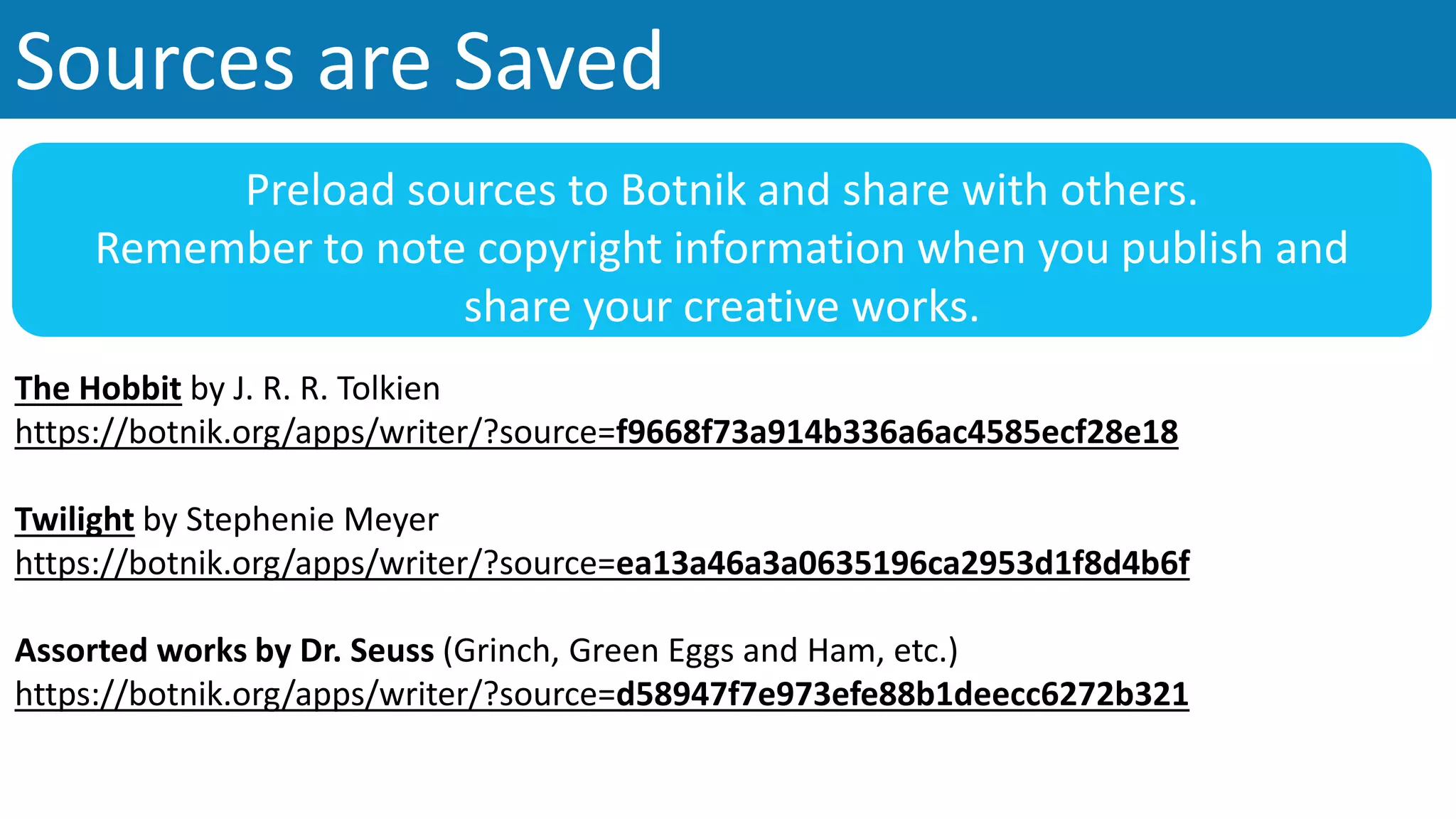 Sources are Saved
The Hobbit by J. R. R. Tolkien
https://botnik.org/apps/writer/?source=f9668f73a914b336a6ac4585ecf28e18
Twilight by Stephenie Meyer
https://botnik.org/apps/writer/?source=ea13a46a3a0635196ca2953d1f8d4b6f
Assorted works by Dr. Seuss (Grinch, Green Eggs and Ham, etc.)
https://botnik.org/apps/writer/?source=d58947f7e973efe88b1deecc6272b321
Preload sources to Botnik and share with others.
Remember to note copyright information when you publish and
share your creative works.
 